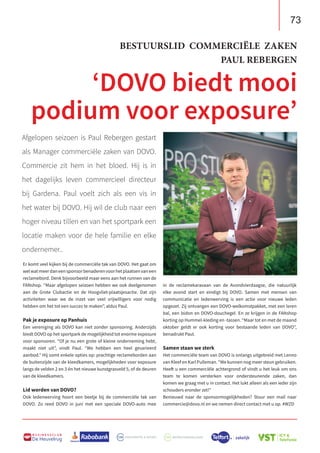73
B U S I N E S S C L U B
De Heuvelrug
in de reclamekaravaan van de Avondvierdaagse, die natuurlijk
elke avond start en eindigt bij DOVO. Samen met mensen van
communicatie en ledenwerving is een actie voor nieuwe leden
opgezet. Zij ontvangen een DOVO-welkomstpakket, met een leren
bal, een bidon en DOVO-douchegel. En ze krijgen in de FANshop
korting op Hummel-kleding en -tassen. “Maar tot en met de maand
oktober geldt er ook korting voor bestaande leden van DOVO”,
benadrukt Paul.
Samen staan we sterk
Het commerciële team van DOVO is onlangs uitgebreid met Lenno
van Kleef en Karl Pulleman. “We kunnen nog meer steun gebruiken.
Heeft u een commerciële achtergrond of vindt u het leuk om ons
team te komen versterken voor ondersteunende zaken, dan
komen we graag met u in contact. Het lukt alleen als een ieder zijn
schouders eronder zet!”
Benieuwd naar de sponsormogelijkheden? Stuur een mail naar
commercie@dovo.nl en we nemen direct contact met u op. #WZD
Er komt veel kijken bij de commerciële tak van DOVO. Het gaat om
welwatmeerdaneensponsorbenaderenvoorhetplaatsenvaneen
reclamebord. Denk bijvoorbeeld maar eens aan het runnen van de
FANshop. “Maar afgelopen seizoen hebben we ook deelgenomen
aan de Grote Clubactie en de Hoogvliet-plaatsjesactie. Dat zijn
activiteiten waar we de inzet van veel vrijwilligers voor nodig
hebben om het tot een succes te maken”, aldus Paul.
Pak je exposure op Panhuis
Een vereniging als DOVO kan niet zonder sponsoring. Anderzijds
biedt DOVO op het sportpark de mogelijkheid tot enorme exposure
voor sponsoren. “Of je nu een grote of kleine onderneming hebt,
maakt niet uit”, vindt Paul. “We hebben een heel gevarieerd
aanbod.” Hij somt enkele opties op: prachtige reclameborden aan
de buitenzijde van de kleedkamers, mogelijkheden voor exposure
langs de velden 2 en 3 én het nieuwe kunstgrasveld 5, of de deuren
van de kleedkamers.
Lid worden van DOVO?
Ook ledenwerving hoort een beetje bij de commerciële tak van
DOVO. Zo reed DOVO in juni met een speciale DOVO-auto mee
Afgelopen seizoen is Paul Rebergen gestart
als Manager commerciële zaken van DOVO.
Commercie zit hem in het bloed. Hij is in
het dagelijks leven commercieel directeur
bij Gardena. Paul voelt zich als een vis in
het water bij DOVO. Hij wil de club naar een
hoger niveau tillen en van het sportpark een
locatie maken voor de hele familie en elke
ondernemer..
BESTUURSLID COMMERCIËLE ZAKEN
PAUL REBERGEN
‘DOVO biedt mooi
podium voor exposure’
 