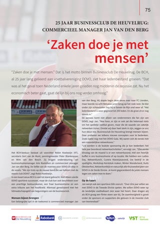 75
B U S I N E S S C L U B
De Heuvelrug
75
B U S I N E S S C L U B
De Heuvelrug
van den Berg. Hij stapte begin deze eeuw over naar FC Lienden,
maar keerde na acht Betuwse jaren terug op het rode nest. De klei
onder zijn schoenzolen liep hij er boven de Rijn snel weer af. “Het
ledenbestand is weer gegroeid tot 250 leden. En de groei zit er nog
steeds in.”
De aanwas komt niet alleen van ondernemers die fan zijn van
DOVO, zegt Jan. “Nee hoor, er zijn er ook zat die helemaal niets
om het spelletje voetbal geven, maar die de waarde van zakelijk
netwerken inzien. Omdat wij daar heel sterk in zijn, zeggen ze ons
hun steun toe. Businessclub De Heuvelrug brengt mensen bijeen.
Daar proberen we telkens nieuwe concepten voor te bedenken.
Zoals laatst nog met het DOVO Gala. Wij waren ook de eerste met
een maandelijkse netwerksoos.”
“Lid worden is de leukste sponsoring die je kan bedenken: het
hele jaar boordevol netwerkactiviteiten”, vervolgt Jan. “Elke eerste
dinsdag van de maand is er een netwerkavond, met een heerlijk
buffet in ons businesshome of op locatie. We hebben een Ladies
Day, Netwerklunch, Cunera Klaverjasavond, Uw bedrijf in de
spotlights, Workshop Kerststuk maken, Winter Wonderland, Duits
Oktoberfest, Netwerkontbijt en natuurlijk alle thuiswedstrijden van
DOVO in de Derde Divisie. Je komt gegarandeerd de juiste mensen
tegen om zaken mee te doen.”
Op de kaart
Jan werpt ook een sportieve blik vooruit. “Over drie jaar willen we
met DOVO in de Tweede Divisie spelen. We willen DOVO weer op
de landelijke voetbalkaart zien waar het hoort. Daar dragen wij
als BCH graag een flinke steen aan bij. De saamhorigheid is groot
onder de sponsors en supporters die geloven in de mooiste club
van Veenendaal!”
“Zaken doe je met mensen.” Dat is het motto binnen Businessclub De Heuvelrug. De BCH,
al 25 jaar lang gelieerd aan voetbalvereniging DOVO, ziet haar ledenbestand groeien. “Dat
was al het geval toen Nederland enkele jaren geleden nog middenin de recessie zat. Nu het
economisch beter gaat, gaat de lijn bij ons nog verder omhoog.”
Het BCH-bestuur bestaat uit voorzitter Robin Koelewijn (47),
secretaris Gert van de Munt, penningmeester Peter Blankespoor
en Wim van den Bosch. Zij krijgen ondersteuning van
businesshomemanager Arie Roelofsen en commercieel manager
Jan van den Berg. De liefde van de mannen voor DOVO zit diep in
de vezels. “We zijn trots op de nauwe band die we hebben met de
mooie club DOVO”, zegt Robin Koelewijn.
In een kwart eeuw BCH is veel tot stand gebracht. Niet alleen vierde
DOVO sportieve successen, maar de club kan ook beschikken over
een prachtige bestuurskamer, een fraai businesshome en een
extra tribune aan het hoofdveld. Allemaal gerealiseerd met het
lidmaatschapsgeld van begunstigers van de businessclub.
Mensen bijeen brengen
Een belangrijke spil in de toekomst is commercieel manager Jan
25 JAAR BUSINESSCLUB DE HEUVELRUG:
COMMERCIEEL MANAGER JAN VAN DEN BERG
‘Zaken doe je met
mensen’
 