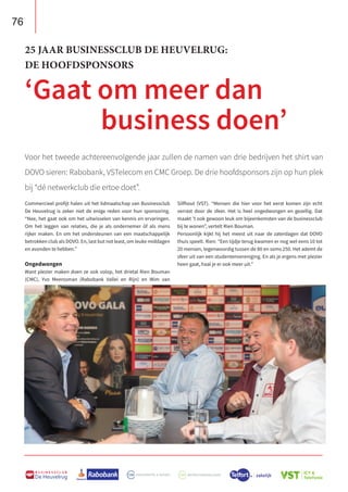 76
B U S I N E S S C L U B
De Heuvelrug
Voor het tweede achtereenvolgende jaar zullen de namen van drie bedrijven het shirt van
DOVO sieren: Rabobank, VSTelecom en CMC Groep. De drie hoofdsponsors zijn op hun plek
bij “dé netwerkclub die ertoe doet”.
25 JAAR BUSINESSCLUB DE HEUVELRUG:
DE HOOFDSPONSORS
‘Gaat om meer dan
business doen’
Commercieel profijt halen uit het lidmaatschap van Businessclub
De Heuvelrug is zeker niet de enige reden voor hun sponsoring.
“Nee, het gaat ook om het uitwisselen van kennis en ervaringen.
Om het leggen van relaties, die je als ondernemer óf als mens
rijker maken. En om het ondersteunen van een maatschappelijk
betrokken club als DOVO. En, last but not least, om leuke middagen
en avonden te hebben.”
Ongedwongen
Want plezier maken doen ze ook volop, het drietal Rien Bouman
(CMC), Yvo Meerssman (Rabobank Vallei en Rijn) en Wim van
Silfhout (VST). “Mensen die hier voor het eerst komen zijn echt
verrast door de sfeer. Het is heel ongedwongen en gezellig. Dat
maakt ’t ook gewoon leuk om bijeenkomsten van de businessclub
bij te wonen”, vertelt Rien Bouman.
Persoonlijk kijkt hij het meest uit naar de zaterdagen dat DOVO
thuis speelt. Rien: “Een tijdje terug kwamen er nog wel eens 10 tot
20 mensen, tegenwoordig tussen de 80 en soms 250. Het ademt de
sfeer uit van een studentenvereniging. En als je ergens met plezier
heen gaat, haal je er ook meer uit.”
 