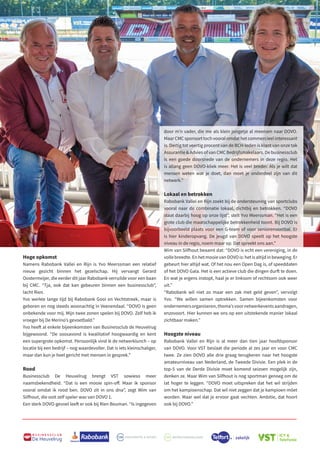 Hoge opkomst
Namens Rabobank Vallei en Rijn is Yvo Meerssman een relatief
nieuw gezicht binnen het gezelschap. Hij vervangt Gerard
Oostermeijer, die eerder dit jaar Rabobank verruilde voor een baan
bij CMC. “Tja, ook dat kan gebeuren binnen een businessclub”,
lacht Rien.
Yvo werkte lange tijd bij Rabobank Gooi en Vechtstreek, maar is
geboren en nog steeds woonachtig in Veenendaal. “DOVO is geen
onbekende voor mij. Mijn twee zonen spelen bij DOVO. Zelf heb ik
vroeger bij De Merino’s gevoetbald.”
Yvo heeft al enkele bijeenkomsten van Businessclub de Heuvelrug
bijgewoond. “De soosavond is kwalitatief hoogwaardig en kent
een supergrote opkomst. Persoonlijk vind ik de netwerklunch – op
locatie bij een bedrijf – nog waardevoller. Dat is iets kleinschaliger,
maar dan kun je heel gericht met mensen in gesprek.”
Rood
Businessclub De Heuvelrug brengt VST sowieso meer
naamsbekendheid. “Dat is een mooie spin-off. Maar ik sponsor
vooral omdat ik rood ben. DOVO zit in ons dna”, zegt Wim van
Silfhout, die ooit zelf speler was van DOVO 1.
Een sterk DOVO-gevoel leeft er ook bij Rien Bouman. “Is ingegeven
B U S I N E S S C L U B
De Heuvelrug
77
door m’n vader, die me als klein jongetje al meenam naar DOVO.
MaarCMCsponsorttochvooralomdathetcommercieelinteressant
is. Dertig tot veertig procent van de BCH-leden is klant van onze tak
Assurantie  Advies of van CMC Bedrijfsmakelaars. De businessclub
is een goede doorsnede van de ondernemers in deze regio. Het
is allang geen DOVO-kliek meer. Het is veel breder. Als je wilt dat
mensen weten wat je doet, dan moet je onderdeel zijn van dit
netwerk.”
Lokaal en betrokken
Rabobank Vallei en Rijn zoekt bij de ondersteuning van sportclubs
vooral naar de combinatie lokaal, dichtbij en betrokken. “DOVO
staat daarbij hoog op onze lijst”, stelt Yvo Meerssman. “Het is een
grote club die maatschappelijke betrokkenheid toont. Bij DOVO is
bijvoorbeeld plaats voor een G-team of voor seniorenvoetbal. Er
is hier kinderopvang. De jeugd van DOVO speelt op het hoogste
niveau in de regio, noem maar op. Dat spreekt ons aan.”
Wim van Silfhout beaamt dat: “DOVO is echt een vereniging, in de
vollebreedte.EnhetmooievanDOVOis:hetisaltijdinbeweging.Er
gebeurt hier altijd wat. Of het nou een Open Dag is, of speeddaten
of het DOVO Gala. Het is een actieve club die dingen durft te doen.
En wat je ergens instopt, haal je er linksom of rechtsom ook weer
uit.”
“Rabobank wil niet zo maar een zak met geld geven”, vervolgt
Yvo. “We willen samen optrekken. Samen bijeenkomsten voor
ondernemersorganiseren,thema’svoornetwerkeventsaandragen,
enzovoort. Hier kunnen we ons op een uitstekende manier lokaal
zichtbaar maken.”
Hoogste niveau
Rabobank Vallei en Rijn is al meer dan tien jaar hoofdsponsor
van DOVO. Voor VST beslaat die periode al zes jaar en voor CMC
twee. Ze zien DOVO alle drie graag terugkeren naar het hoogste
amateurniveau van Nederland, de Tweede Divisie. Een plek in de
top-5 van de Derde Divisie moet komend seizoen mogelijk zijn,
denken ze. Maar Wim van Silfhout is nog sportman genoeg om de
lat hoger te leggen. “DOVO moet uitspreken dat het wil strijden
om het kampioenschap. Dat wil niet zeggen dat je kampioen móet
worden. Maar wel dat je ervoor gaat vechten. Ambitie, dat hoort
ook bij DOVO.”
 