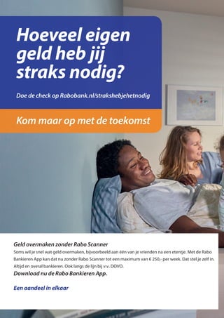 Hoeveel eigen
geld heb jij
straks nodig?
Kom maar op met de toekomst
Doe de check op Rabobank.nl/strakshebjehetnodig
Een aandeel in elkaar
Download nu de Rabo Bankieren App.
Soms wil je snel wat geld overmaken, bijvoorbeeld aan één van je vrienden na een etentje. Met de Rabo
Bankieren App kan dat nu zonder Rabo Scanner tot een maximum van € 250,- per week. Dat stel je zelf in.
Altijd en overal bankieren. Ook langs de lijn bij v.v. DOVO.
Geld overmaken zonder Rabo Scanner
Om ’t mete
geregeld te
Snel terugbetalen
met je mobiel.
 