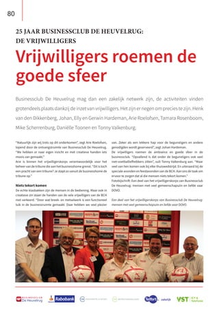 80
B U S I N E S S C L U B
De Heuvelrug
Businessclub De Heuvelrug mag dan een zakelijk netwerk zijn, de activiteiten vinden
grotendeels plaats dankzij de inzet van vrijwilligers. Het zijn er negen om precies te zijn. Henk
van den Dikkenberg, Johan, Elly en Gerwin Hardeman, Arie Roelofsen, Tamara Rosenboom,
Mike Scherrenburg, Daniëlle Toonen en Tonny Valkenburg.
25 JAAR BUSINESSCLUB DE HEUVELRUG:
DE VRIJWILLIGERS
Vrijwilligers roemen de
goede sfeer
“Natuurlijk zijn wij trots op dit onderkomen”, zegt Arie Roelofsen,
lopend door de ontvangstruimte van Businessclub De Heuvelrug.
“We hebben er naar eigen inzicht en met creatieve handen iets
moois van gemaakt.”
Arie is binnen het vrijwilligerskorps verantwoordelijk voor het
beheer van de tribune die aan het businesshome grenst. “Dit is toch
een pracht van een tribune? Je stapt zo vanuit de businesshome de
tribune op.”
Niets tekort komen
De echte klasbakken zijn de mensen in de bediening. Maar ook in
creatieve zin staan de handen van de vele vrijwilligers van de BCH
niet verkeerd. “Door wat breek- en metselwerk is een functioneel
luik in de businessruimte gemaakt. Daar hebben we veel plezier
van. Zeker als een lekkere hap voor de begunstigers en andere
genodigden wordt geserveerd”, zegt Johan Hardeman.
De vrijwilligers roemen de ambiance en goede sfeer in de
businessclub. “Opvallend is dat onder de begunstigers ook veel
niet-voetballiefhebbers zitten”, vult Tonny Valkenburg aan. “Maar
veel van hen komen ook bij elke thuiswedstrijd. En uiteraard bij de
speciale avonden en feestavonden van de BCH. Aan ons de taak om
ervoor te zorgen dat al die mensen niets tekort komen.”
Fotobijschrift: Een deel van het vrijwilligerskorps van Businessclub
De Heuvelrug: mensen met veel gemeenschapszin en liefde vaar
DOVO.
Een deel van het vrijwilligerskorps van Businessclub De Heuvelrug:
mensen met veel gemeenschapszin en liefde vaar DOVO.
 