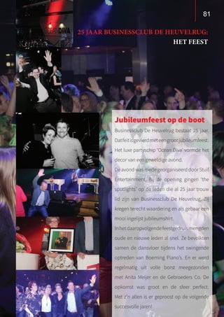81
25 JAAR BUSINESSCLUB DE HEUVELRUG:
HET FEEST
Jubileumfeest op de boot
Businessclub De Heuvelrug bestaat 25 jaar.
Datfeitisgevierdmeteengrootjubileumfeest.
Het luxe partyschip ‘Ocean Diva’ vormde het
decor van een geweldige avond.
DeavondwasmedegeorganiseerddoorStuif
Entertainment. Bij de opening gingen ‘the
spotlights’ op de leden die al 25 jaar trouw
lid zijn van Businessclub De Heuvelrug. Zij
kregen terecht waardering en als gebaar een
mooi ingelijst jubileumshirt.
Inhetdaaropvolgendefeestgedruismengden
oude en nieuwe leden al snel. Ze bevolkten
samen de dansvloer tijdens het swingende
optreden van Boeming Piano’s. En er werd
regelmatig uit volle borst meegezonden
met Anita Meijer en de Gebroeders Co. De
opkomst was groot en de sfeer perfect.
Met z’n allen is er geproost op de volgende
succesvolle jaren!
 