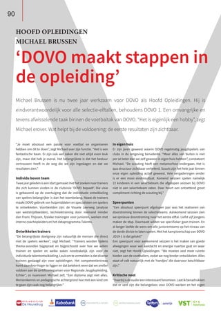 90
B U S I N E S S C L U B
De Heuvelrug
M
Michael Brussen is nu twee jaar werkzaam voor DOVO als Hoofd Opleidingen. Hij is
eindverantwoordelijk voor alle selectie-elftallen, behoudens DOVO 1. Een omvangrijke en
tevens afwisselende taak binnen de voetbaltak van DOVO. “Het is eigenlijk een hobby”, zegt
Michael erover. Wat helpt bij de voldoening: de eerste resultaten zijn zichtbaar.
HOOFD OPLEIDINGEN
MICHAEL BRUSSEN
‘DOVO maakt stappen in
de opleiding’
“Je moet absoluut een passie voor voetbal en organiseren
hebben om dit te doen”, zegt Michael over zijn functie. “Het is een
fantastische baan. Er zijn ook wel zaken die niet altijd even leuk
zijn, maar dat heb je overal. Het belangrijkste is dat het bestuur
vertrouwen heeft in de weg die we zijn ingeslagen en dat we
resultaten zien.”
Individu boven team
Tweejaargeledeniseenstartgemaaktmethetzoekennaartrainers
die zich kunnen vinden in de clubvisie ‘DOVO bepaalt’. Die visie
is gebaseerd op de overtuiging dat de individuele ontwikkeling
van spelers belangrijker is dan het teambelang. Naast de trainers
maakt DOVO gebruik van hulpmiddelen en specialisten om spelers
te ontwikkelen. Voorbeelden zijn: de Visuele Leerweg (analyse
van wedstrijdbeelden), techniektraining door niemand minder
dan Frans Thijssen, fysieke trainingen voor junioren, werken met
interne coachopleiders en het dataprogramma Talento.
Ontwikkelen trainers
“De belangrijkste doelgroep zijn natuurlijk de mensen die direct
met de spelers werken”, zegt Michael. “Trainers worden tijdens
thema-avonden bijgepraat en bijgeschoold over hoe we willen
trainen en spelen en welke zaken noodzakelijk zijn voor de
individueletalentontwikkeling.Leukomtevermeldenisdatdiverse
trainers geslaagd zijn voor opleidingen. Het competentieniveau
komt daardoor hoger te liggen en dat betekent weer dat we sneller
voldoen aan de certificeringseisen voor Regionale Jeugdopleiding.
Echter”, zo nuanceert Michael zelf, “Een diploma zegt niet alles.
Mensenkennis en pedagogische achtergrond hoe met een kind om
te gaan zijn vaak nog belangrijker.”
In eigen huis
Er zijn jaren geweest waarin DOVO regelmatig jeugdspelers van
clubs in de omgeving benaderde. “Maar alles van buiten is niet
per se beter dan we zelf gewoon in eigen huis hebben”, constateert
Michael. “De scouting heeft een metamorfose ondergaan. Het is
qua structuur zichtbaar verbeterd. Scouts zijn het hele jaar binnen
onze eigen opleiding actief geweest. Vele vergaderingen verder
is er een mooi eindresultaat. Komend seizoen spelen namelijk
22 kinderen in een selectieteam die afgelopen seizoen bij DOVO
níet in een selectieteam zaten. Daar hoort een ontzettend groot
compliment richting de scouting bij.”
Speerpunten
“Een absoluut speerpunt afgelopen jaar was het realiseren van
doorstroming binnen de selectieteams. Aankomend seizoen zien
we opnieuw doorstroming naar het eerste elftal. Liefst vijf jongens
maken de stap. Daarnaast wilden we specifieker gaan trainen. En
al langer leefde de wens om alle juniorenteams op het niveau van
de derde divisie te laten spelen. Met het kampioenschap van DOVO
JO19-1 is dat gelukt!”
Een speerpunt voor aankomend seizoen is het maken van goede
afwegingen waar wel aandacht en energie naartoe gaat en waar
niet, zegt het Hoofd Opleidingen. “We moeten veel meer ruimte
bieden aan de voetballers, zodat we nog breder ontwikkelen. Alles
staat of valt natuurlijk met de ‘handjes’ die daarvoor beschikbaar
zijn.”
Kritische noot
“Daarbijisdeoudereeninteressantfenomeen.Laatikbenadrukken
dat er veel zijn die belangeloos voor DOVO werken en het eigen
 