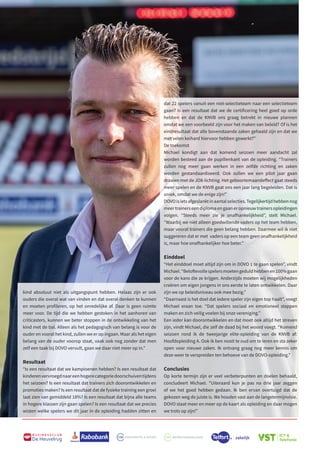 M
B U S I N E S S C L U B
De Heuvelrug
dat 22 spelers vanuit een niet-selectieteam naar een selectieteam
gaan? Is een resultaat dat we de certificering heel goed op orde
hebben en dat de KNVB ons graag betrekt in nieuwe plannen
omdat we een voorbeeld zijn voor het maken van beleid? Of is het
eindresultaat dat alle bovenstaande zaken gehaald zijn en dat we
met velen keihard hiervoor hebben gewerkt?”
De toekomst
Michael kondigt aan dat komend seizoen meer aandacht zal
worden besteed aan de pupillenkant van de opleiding. “Trainers
zullen nog meer gaan werken in een zelfde richting en zaken
worden gestandaardiseerd. Ook zullen we een pilot jaar gaan
draaien met de JO8-lichting. Het geboortemaandeffect gaat steeds
meer spelen en de KNVB gaat ons een jaar lang begeleiden. Dat is
uniek, omdat we de enige zijn!”
DOVOisietsafgeslanktinaantalselecties.Tegelijkertijdhebbennog
meer trainers een diploma en gaan er opnieuw trainers opleidingen
volgen. “Steeds meer zie je onafhankelijkheid”, stelt Michael.
“Waarbij we niet alleen goedwillende vaders op het team hebben,
maar vooral trainers die geen belang hebben. Daarmee wil ik niet
suggereren dat er met vaders op een team geen onafhankelijkheid
is, maar hoe onafhankelijker hoe beter.”
Einddoel
“Het einddoel moet altijd zijn om in DOVO 1 te gaan spelen”, vindt
Michael.“Beloftevollespelersmoetengeduldhebbenen100%gaan
voor de kans die ze krijgen. Anderzijds moeten wij mogelijkheden
creëren om eigen jongens in ons eerste te laten ontwikkelen. Daar
zijn we op beleidsniveau ook mee bezig.”
“Daarnaast is het doel dat iedere speler zijn eigen top haalt”, voegt
Michael eraan toe. “Dat spelers sociaal en emotioneel stappen
maken en zich veilig voelen bij onze vereniging.”
Een ieder kan doorontwikkelen en dat moet ook altijd het streven
zijn, vindt Michael, die zelf de daad bij het woord voegt. “Komend
seizoen rond ik de tweejarige elite-opleiding van de KNVB af:
Hoofdopleiding A. Ook ik ben nooit te oud om te leren en sta zeker
open voor nieuwe zaken. Ik ontvang graag nog meer kennis om
deze weer te verspreiden ten behoeve van de DOVO-opleiding.”
Conclusies
Op korte termijn zijn er veel verbeterpunten en doelen behaald,
concludeert Michael. “Uiteraard kun je pas na drie jaar zeggen
of we het goed hebben gedaan. Ik ben ervan overtuigd dat de
gekozen weg de juiste is. We houden vast aan de langetermijnvisie.
DOVO staat meer en meer op de kaart als opleiding en daar mogen
we trots op zijn!”
kind absoluut niet als uitgangspunt hebben. Helaas zijn er ook
ouders die overal wat van vinden en dat overal denken te kunnen
en moeten profileren, op het onredelijke af. Daar is geen ruimte
meer voor. De tijd die we hebben gestoken in het aanhoren van
criticasters, kunnen we beter stoppen in de ontwikkeling van het
kind met de bal. Alleen als het pedagogisch van belang is voor de
ouder en vooral het kind, zullen we er op ingaan. Maar als het eigen
belang van de ouder voorop staat, vaak ook nog zonder dat men
zelf een taak bij DOVO vervult, gaan we daar niet meer op in.”
Resultaat
“Is een resultaat dat we kampioenen hebben? Is een resultaat dat
kinderenvervroegdnaareenhogerecategoriedoorschuiventijdens
het seizoen? Is een resultaat dat trainers zich doorontwikkelen en
promoties maken? Is een resultaat dat de fysieke training een groei
laat zien van gemiddeld 18%? Is een resultaat dat bijna alle teams
in hogere klassen zijn gaan spelen? Is een resultaat dat we precies
wisten welke spelers we dit jaar in de opleiding hadden zitten en
 