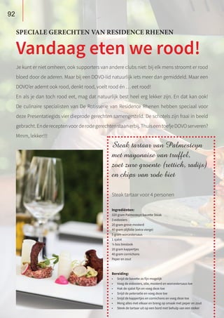 Je kunt er niet omheen, ook supporters van andere clubs niet: bij elk mens stroomt er rood
bloed door de aderen. Maar bij een DOVO-lid natuurlijk iets meer dan gemiddeld. Maar een
DOVO’er ademt ook rood, denkt rood, voelt rood én … eet rood!
En als je dan toch rood eet, mag dat natuurlijk best heel erg lekker zijn. En dat kan ook!
De culinaire specialisten van De Rotisserie van Residence Rhenen hebben speciaal voor
deze Presentatiegids vier dieprode gerechten samengesteld. De schotels zijn fraai in beeld
gebracht.Endereceptenvoorderodegerechtenstaanerbij.ThuiseentoefjeDOVOserveren?
Mmm, lekker!!!
SPECIALE GERECHTEN VAN RESIDENCE RHENEN
Vandaag eten we rood!
Steak tartaar van Palmesteyn
met mayonaise van truffel,
zoet zure groente (rettich, radijs)
en chips van rode biet
Steak tartaar voor 4 personen
Ingrediënten:
320 gram Palmesteyn bavette Steak
3 eidooiers
20 gram grove mosterd
40 gram olijfolie (extra vierge)
5 gram worcestersaus
1 sjalot
¼ bos bieslook
20 gram kappertjes
40 gram cornichons
Peper en zout
Bereiding:
•	 Snijd de bavette zo fijn mogelijk
•	 Voeg de eidooiers, olie, mosterd en worcestersaus toe
•	 Hak de sjalot fijn en voeg deze toe
•	 Snijd de peterselie en voeg deze toe
•	 Snijd de kappertjes en cornichons en voeg deze toe
•	 Meng alles met elkaar en breng op smaak met peper en zout
•	 Steek de tartaar uit op een bord met behulp van een steker
92
 