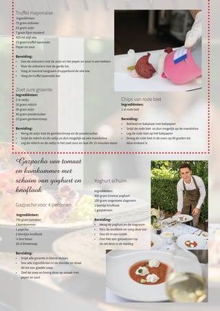 Gazpacho van tomaat
en komkommer met
schuim van yoghurt en
knoflook
Gazpacho voor 4 personen
Ingrediënten:
750 gram tomaten
1 komkommer
1 paprika
2 teentjes knoflook
¼ bos bosui
20 cl limoensap
Bereiding:
•	 Snijd alle groente in kleine stukjes
•	 Doe alle ingrediënten in de blender en draai
	 dit tot een gladde soep
•	 Zeef de soep en breng deze op smaak met
	 peper en zout
Truffel mayonaise
Ingrediënten:
75 gram eidooier
25 gram azijn
7 gram fijne mosterd
425 ml olijf olie
15 gram truffel tapenade
Peper en zout
Bereiding:
•	 Doe de eidooiers met de azijn en het peper en zout in een bekken
•	 Roer de eidooiers met de garde los
•	 Voeg al roerend langzaam druppellend de olie toe
•	 Voeg de truffel tapenade toe
Zoet zure groente
Ingrediënten:
2 st radijs
20 gram rettich
50 gram azijn
40 gram poedersuiker
10 gram gembersiroop
Bereiding:
•	 Meng de azijn met de gembersiroop en de poedersuiker
•	 Snijd de rettich en de radijs zo dun mogelijk op een mandoline
•	 Leg de rettich en de radijs in het zoet zuur en laat dit 15 minuten staan
Chips van rode biet
Ingrediënten:
1 st rode biet
Bereiding:
•	 Bekleed en bakplaat met bakpapier
•	 Snijd de rode biet zo dun mogelijk op de mandoline
•	 Leg de rode biet op het bakpapier
•	 Droog de rode biet in de oven op 80 graden tot
	 deze krokant is
Yoghurt schuim
Ingrediënten:
300 gram Griekse yoghurt
200 gram ongezoete slagroom
1 teentje knoflook
1 gaspatroon
Bereiding:
•	 Meng de yoghurt en de slagroom
•	 Pers de knoflook en voeg deze toe
•	 Doe dit in een kidde
•	 Doe hier een gaspatroon op
	 en zet deze in de koeling
 