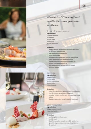 Aardbeien Romanoff met
vanille ijs en een gelei van
aardbeien
Romanoff voor 4 personen
Ingrediënten :
750 gram aardbeien
20 ml wodka
50 gram suiker
200 ml room
30 gram chocolade
Bereiding:
•	 kook ½ deel van de aardbeien met een scheut water
	 en de wodka en pureer deze
•	 laat de aardbeien pure afkoelen
•	 smelt de chocolade
•	 sla ondertussen de slagroom met het suiker lobbig
•	 meng de slagroom met de aardbeien pure
•	 voeg al spatelend de gesmolten chocolade toe
•	 snijd de overige aardbeien in 4e
•	 doe de aardbeien in een diep bord en overgiet
	 deze met de saus
Vanille ijs
Ingrediënten:
200 gram room
75 gram suiker
40 gram mascarpone
40 gram melk
14 vanille stokje
Bereiding:
•	 meng alle ingrediënten op de vanille na met elkaar en
	 roer dit met een garde tot een glad geheel
•	 verwijder met een mes het merg uit de vanille en voeg	
	 dit toe
•	 draai de massa in een ijsmachine tot er ijs ontstaat
Gelei van aardbei
Ingrediënten:
250 gram aardbeiencoulis
8 gram blad gelatine
Bereiding:
•	 week de gelatine in koud water
•	 kook de coulis
•	 draai het vuur uit en voeg al roerend de gelatine toe
•	 giet dit in de gewenste vorm en laat dit opstijven in
	 de koelkast
95
 