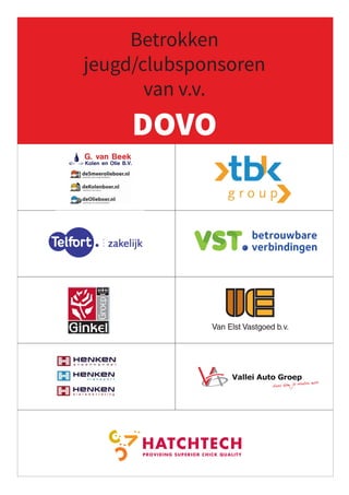 Betrokken
jeugd/clubsponsoren
van v.v.
DOVO
Bestel nu kolen, olie,
smeermiddelen en
opslagtanks online!
Dynamostraat 28 • 3903 LK Veenendaal • T. (0318) 512187
info@kolenenolie.nl • www.kolenenolie.nl
Koninklijke Ginkel Groep
T 0318 51 90 39 E info@ginkelgroep.nl
F 0318 54 03 40 I www.ginkelgroep.nl
Castor 64
Veenendaal
Postbus 11
3900 AA Veenendaal
• Tuinaanleg  onderhoud
• Dak- en gevelbegroeiing
• Zwemvijvers
• Boomverzorging
• Interieurbeplanting
• Natuurontwikkeling
• Terreininrichtingen
DUURZAAM VERGROENEN
DUURZAAM VERGROENEN DUURZAAM VERGROENEN
DUURZAAM VERGROENEN DUURZAAM VERGROENEN
DUURZAAM VERGROENEN
DUURZAAM VERGROENEN DUURZAAM VERGROENEN
Wij geven u de beste
voorzet in groen!
0318 - 51 21 76
0318 - 51 21 76
Wij beschikken over ons eigen wagenpark, bestaande uit dertien vrachtwagens waarmee
wij dagelijks door heel Nederland vrachten afleveren.
Voor al uw grond-, weg- en waterbouwprojecten bent u bij ons op het juiste adres. Met
onze jarenlange ervaring, scherpe tarieven en zeer snelle leveringen zijn wij uw
betrouwbare partner bij infraprojecten!
U vindt ons langs de Rondweg Oost!
Tel: 0315 - 51 21 78
E-mail: info@henken.nl
Kernreactorstraat 26, Veenendaal
Openingstijden:
Ma - vr: 07:00 - 18:00
Zaterdag: 08:00 - 16:00
Amersfoort
Arnhem
Ede
Hoofddorp
Leusden
Nieuwegein
Als ondernemer wil je verder komen. Je bedrijf laten groeien, nog betere producten maken,
processen beter onder controle krijgen... Het is een sport om het steeds beter te doen. En net
als in de sport heb je van tijd tot tijd behoefte aan een sparringpartner: een trainer, een coach
of gewoon een andere sporter die een stukje met je meeloopt. Zo’n sparringpartner is CROP.
Professionele en ervaren registeraccountants en belastingadviseurs, die het klappen van de
zweep kennen. Die zelf ondernemer zijn, net als u. Die weten wat u bezighoudt en die samen
Kom verder met een goede sparringpartner
ROELOFSEN
Bloemen
PATRIMONIUMLAAN
PASSAGE CORRIDOR
HOOFDSTRAAT
WINKELCENTRUM ELLEKOOT
Roelofsen - adv presentatie heuvelrug.indd 1 07-09-2009 16:24:51
Komend seizoen wordt het de
Na een jaar meedoen in de vi
op een duidelijke en verdiend
vierde klasse behaald. Dit werd
We zitten nu vol in de voorbere
– 2008. Een seizoen waarin de
rol te spelen in het linker rijtje
door van recreatief naar presta
hele organisatie rondom het te
hun ambities en prestaties ech
Vanaf het nieuwe seizoen word
die zich voor de komende drie
weten: Schildersbedrijf Art Ach
ter, in de persoon van Chris Bo
Ook dit seizoen starten we m
speelsters. Twee speelsters kw
naast is er nog een wachtlijst m
DOVO Dames 1
NA KAMPIOENS
Achterste rij vlnr: Jan Gaasbeek (sp
Paul Verbaarschott (keeperstraine
Middelste rij vlnr: Danielle Jurriens
Ingrid Hannisse, Cathy Kaltofen
Voorste rij (zittend) vlnr: Evita Mee
Niet op de foto: Nifka de Kievid, Ro
Bij CROP wordt u wél serieus genomen
Kijk nou,
uw accountant
komt weer
langs
Wordt u bij de meeste kantoren nog wel eens
opgezadeld met accountants of fiscalisten die amper
droog achter de oren zijn, bij CROP is dat geenszins het
geval. Wij nemen u wél serieus. Met mannen en
vrouwenvanformaat:bekwaam,ervaren,ondernemend.
Dialoog op gelijkwaardig niveau. Daarom voelt u het
bij CROP meteen: dit klikt naar meer. Bovendien zijn de
specialisten van CROP gewend snel te denken en te
doen. Waardoor u nooit voor onnodige financiële
verrassingen komt te staan. En ook dát werkt in uw
voordeel. Kijk op www.crop.nl Rubensstraat 169
6717 VE Ede
tel 0318-648148
fax 0318-648141
Davidsplein 1, Veenendaal • Tel. 0318 - 52 60 00
Woensdagmiddag gesloten • Vrijdagavond koopavond
www.reinveenendaal.nl
10653 RV fc adv_93x134mm.indd 1 15-08-2006 12:18:14
Vendelier 4-II
3905 PA Veenendaal
 