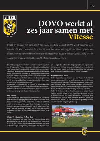 Eénvandespeerpuntenvanhetconvenantcontractishetversterken
van de organisatie. Vitesse ondersteunt in totaal tien clubs uit de
regio‘grootArnhem’,metnamebijdevoetbaltechnischeorganisatie.
Daarbij valt te denken aan het opleiden en begeleiden van trainers
en het uitwisselen van informatie en kennis over organisatorische
aspecten. Vitesse organiseert jaarlijks evaluatiemomenten en
kaderavonden, met als doel om te leren van elkaar. Jeugdtrainers
van de convenantclubs krijgen exclusief de mogelijkheid om stage
te lopen bij de Vitesse VoetbalAcademie.
Primair heeft de samenwerking als doel om de jeugdopleidingen
van de convenantclubs op hoog niveau te laten functioneren.
Anderzijds informeren de convenantpartners Vitesse over talenten
en de mate van progressie die deze talenten boeken.
Veel overlap
Tussen de betaald voetbalorganisatie Vitesse en de roodwitten
bestaat veel overlapping bij de leden van de businessclubs. Maar
de samenwerking gaat verder. Zo speelden de Old Stars van DOVO
en Vitesse al een aantal keer tegen elkaar. Het zogeheten walking
football is speciaal ontwikkeld voor 60+’ers, die graag het sociale
aspect aan het sportieve koppelen. En elk jaar weer krijgen
jeugdteams van DOVO de kans om een wedstrijd van Vitesse bij te
wonen.
Vitesse Voetbalschool On Tour-dag
Vitesse organiseert ook ieder jaar een voetbalmiddag voor
kinderen van 6 t/m 14 jaar bij haar convenantclubs. Zo ook bij
DOVO. Dit jaar is Vitesse gestart met een nieuw concept voor deze
voetbalmiddagen. De afgelopen jaren stonden deze dagen te boek
als de zogeheten ‘Vitesse Scoutingsdagen’. Dit jaar organiseerde
Vitesse samen met haar convenantclubs de Vitesse Voetbalschool
On Tour-dagen. Doel is een leuke voetbalmiddag voor iedereen,
waar plezier, prestatie en voetbalgeluk hand in hand gaan.
Mason Mount bij DOVO
Onder begeleiding van trainers van de Vitesse Voetbalschool
werden op woensdag 2 mei verschillende oefeningen uit de Vitesse
VoetbalAcademie uitgevoerd. Tijdens de pauze vond er een heuse
persconferentie in de kantine plaats met twee ‘mystery guests’.
Vitesse-spelers Mitchell van Bergen en Engels jeugdinternational
Mason Mount brachten op deze middag een bezoek aan DOVO.
Nadat de deelnemers de spelers interessante en pittige vragen
hadden gesteld, volgde er een handtekeningensessie en was
er gelegenheid voor het maken van een foto. De middag werd
afgesloten met partijtjes. Elke deelnemer kreeg als bewijs van
deelname een diploma en een mooie Vitesse gym-bag. Hiermee
was het wederom een geslaagde middag.
DOVO werkt al
zes jaar samen met
Vitesse
DOVO en Vitesse zijn eind 2012 een samenwerking gestart. DOVO werd daarmee één
van de officiële convenantclubs van Vitesse. De samenwerking is niet alleen gericht op
ondersteuning op voetbaltechnisch gebied. Het omvat bijvoorbeeld ook uitwisseling tussen
sponsoren of een wedstrijd tussen 60-plussers van beide clubs.
95
 
