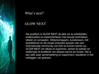 What’s next?
GLOW NEXT
Als proeftuin is GLOW NEXT de plek om te ontwikkelen,
onderzoeken en experimenteren met nieuwe technieken,
ideeën en concepten. Wetenschappers, kunstenaars, het
bedrijfsleven en de (maak-)industrie bouwen aan een
internationale community van licht en komen samen op
GLOW NEXT om elkaar te inspireren, samen te werken en
wederzijds te profiteren van elkaars kennis en kunde. Het is
een plek waar samenwerking en experiment, resulteren in het
verleggen van grenzen.

 