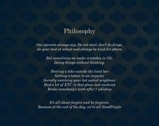 Philosophy

Our parents always say: Do not steel, don’t do drugs,
do your best at school and always be kind for others

     But sometimes we make mistakes in life.
          Doing things without thinking.

        Steeling a bike outside the local bar
           Getting a tattoo in an impulse
    Secretly watching your hot naked neighbour
    Had a bit of XTC in that glass last weekend
      Broke somebody’s teeth after 7 whiskey


      It’s all about forgive and be forgiven.
Because at the end of the day, we’re all GoodPeople
 