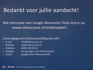 Alle informatie over Google Webmaster Tools vind je op:
www.sitesuccess.nl/webmasters
Contactgegevens SiteSuccess/Maurice Lehr
 E-mail info@sitesuccess.nl
 Website www.sitesuccess.nl
 Telefoon (030) 260 08 10
 Google+ plus.google.com/+MauriceLehr
 Local+ google.com/+SitesuccessNl
Bedankt voor jullie aandacht!
SEO & Internet Marketing | Joomla! Websites
 