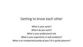 Getting to know each other
What is your name?
Where do you work?
What is your professional role
What is your experience in web analytics?
What is an unexpected quality of you? Or a guilty pleasure?
 