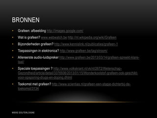BRONNEN
MIEKE DOUTERLOIGNE
• Grafeen: afbeelding http://images.google.com/
• Wat is grafeen? www.webwatch.be http://nl.wikipedia.org/wiki/Grafeen
• Bijzonderheden grafeen? http://www.kennislink.nl/publicaties/grafeen-1
• Toepassingen in elektronica? http://www.grafeen.be/tag/stroom/
• Allereerste audio-luidspreker http://www.grafeen.be/2013/03/14/grafeen-spreekt-klare-
taal/
• Speciale toepassingen ? http://www.volkskrant.nl/vk/nl/2672/Wetenschap-
Gezondheid/article/detail/3376936/2013/01/15/Wonderkoolstof-grafeen-ook-geschikt-
voor-opsporing-drugs-en-doping.dhtml
• Toekomst met grafeen? http://www.scientias.nl/grafeen-een-stapje-dichterbij-de-
toekomst/3134
 