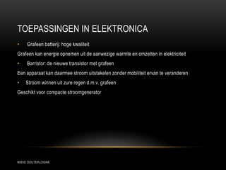 TOEPASSINGEN IN ELEKTRONICA
MIEKE DOUTERLOIGNE
• Grafeen batterij: hoge kwaliteit
Grafeen kan energie opnemen uit de aanwezige warmte en omzetten in elektriciteit
• Barristor: de nieuwe transistor met grafeen
Een apparaat kan daarmee stroom uitstakelen zonder mobiliteit ervan te veranderen
• Stroom winnen uit zure regen d.m.v. grafeen
Geschikt voor compacte stroomgenerator
 