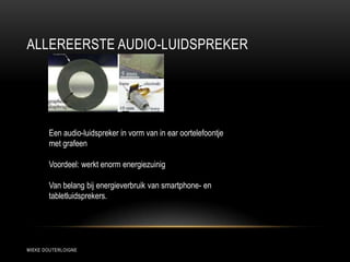 ALLEREERSTE AUDIO-LUIDSPREKER
MIEKE DOUTERLOIGNE
Een audio-luidspreker in vorm van in ear oortelefoontje
met grafeen
Voordeel: werkt enorm energiezuinig
Van belang bij energieverbruik van smartphone- en
tabletluidsprekers.
 