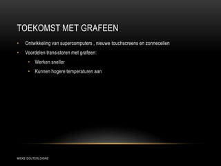 TOEKOMST MET GRAFEEN
MIEKE DOUTERLOIGNE
• Ontwikkeling van supercomputers , nieuwe touchscreens en zonnecellen
• Voordelen transistoren met grafeen:
• Werken sneller
• Kunnen hogere temperaturen aan
 