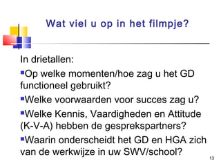 Wat viel u op in het filmpje?
In drietallen:
Op welke momenten/hoe zag u het GD
functioneel gebruikt?
Welke voorwaarden voor succes zag u?
Welke Kennis, Vaardigheden en Attitude
(K-V-A) hebben de gesprekspartners?
Waarin onderscheidt het GD en HGA zich
van de werkwijze in uw SWV/school?
13

 