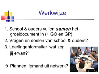 Werkwijze
1. School & ouders vullen samen het
groeidocument in (+ GO en GP)
2. Vragen en doelen van school & ouders?
3. Leerlingenformulier ‘wat zeg
jij ervan?’
 Plannen: iemand uit netwerk?
14

 