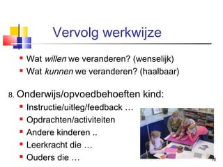 Vervolg werkwijze



Wat willen we veranderen? (wenselijk)
Wat kunnen we veranderen? (haalbaar)

8. Onderwijs/opvoedbehoeften






Instructie/uitleg/feedback …
Opdrachten/activiteiten
Andere kinderen ..
Leerkracht die …
Ouders die …

kind:

16

 
