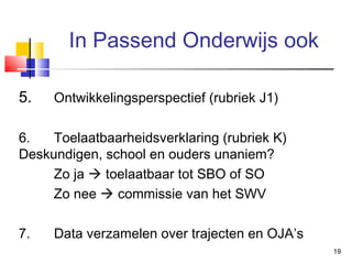 In Passend Onderwijs ook
5.

Ontwikkelingsperspectief (rubriek J1)

6.
Toelaatbaarheidsverklaring (rubriek K)
Deskundigen, school en ouders unaniem?
Zo ja  toelaatbaar tot SBO of SO
Zo nee  commissie van het SWV
7.

Data verzamelen over trajecten en OJA’s
19

 