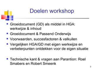 Doelen workshop








Groeidocument (GD) als middel in HGA:
werkwijze & inhoud
Groeidocument & Passend Onderwijs
Voorwaarden, succesfactoren & valkuilen
Vergelijken HGA/GD met eigen werkwijze en
verbeterpunten ontdekken voor de eigen situatie
Technische kant & vragen aan Parantion: Roel
Smabers en Robert Smeenk

3

 