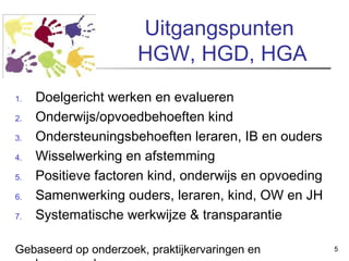 Uitgangspunten
HGW, HGD, HGA
1.
2.
3.
4.
5.
6.
7.

Doelgericht werken en evalueren
Onderwijs/opvoedbehoeften kind
Ondersteuningsbehoeften leraren, IB en ouders
Wisselwerking en afstemming
Positieve factoren kind, onderwijs en opvoeding
Samenwerking ouders, leraren, kind, OW en JH
Systematische werkwijze & transparantie

Gebaseerd op onderzoek, praktijkervaringen en

5

 