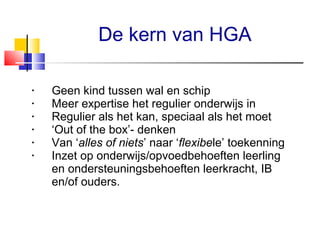 De kern van HGA
•
•
•
•
•
•

Geen kind tussen wal en schip
Meer expertise het regulier onderwijs in
Regulier als het kan, speciaal als het moet
‘Out of the box’- denken
Van ‘alles of niets’ naar ‘flexibele’ toekenning
Inzet op onderwijs/opvoedbehoeften leerling
en ondersteuningsbehoeften leerkracht, IB
en/of ouders.

 