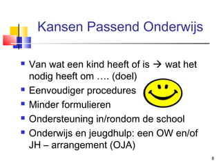 Kansen Passend Onderwijs







Van wat een kind heeft of is  wat het
nodig heeft om …. (doel)
Eenvoudiger procedures
Minder formulieren
Ondersteuning in/rondom de school
Onderwijs en jeugdhulp: een OW en/of
JH – arrangement (OJA)
8

 
