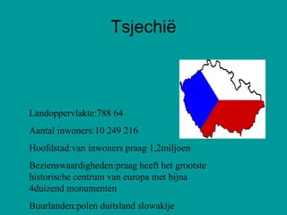 Tsjechië Landoppervlakte:788 64 Aantal inwoners:10 249 216 Hoofdstad:van inwoners praag 1,2miljoen Bezienswaardigheden:praag heeft het grootste historische centrum van europa met bijna 4duizend monumenten Buurlanden:polen duitsland slowakije  