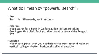 What do I mean by “powerful search”?
• Fast
Search in milliseconds, not in seconds.
• Relevant
If you search for a Hotel in California, don’t return Hotels in
Groningen. Or a black Audi, you don’t want to see a white Peugeot
107.
• Scalable
If your data grows, then you need more resources. It could mean by
vertical scaling or (better) horizontal scaling of capacity.
 