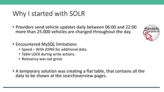 Why I started with SOLR
• Providers send vehicle updates daily between 06:00 and 22:00
more than 25.000 vehicles are changed throughout the day.
• Encountered MySQL limitations
• Speed – With JOINS for additional data.
• Table LOCK during write actions.
• Relevancy was not great.
• A temporary solution was creating a flat table, that contains all the
data to be shown at the searchoverview pages.
 