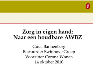Zorg in eigen hand:
Naar een houdbare AWBZ
Guus Bannenberg
Bestuurder Swinhove Groep
Voorzitter Corona Wonen
14 oktober 2010
 