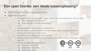 Een open licentie: een ideale tussenoplossing?
● “Sommige rechten voorbehouden”
● Eigenschappen:
○ Je bepaalt zelf, op voorhand, wat er wel en niet mag gebeuren met je werk
■ Commercieel hergebruik
■ Mag het werk worden gewijzigd?
■ ...
○ Hergebruiker hoeft je niet te contacteren
○ Je behoudt je auteursrechten en de meeste open licenties vereisen
naamsvermelding van de auteur
○ Is geldig zolang auteursrechten gelden
○ Niet-exclusief: als rechthebbende kan je nog steeds met je werk doen wat je
zelf wilt
○ Werkt op verschillende niveau’s:
■ ‘Human - readable’
■ ‘Machine - readable’
■ Juridische tekst
 