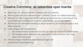 Creative Commons: de bekendste open licentie
● Meer dan 1,5 miljard werken hebben een CC licentie
● Wordt gebruikt voor afbeeldingen, teksten, audio- en videomateriaal, …
● Bestaat uit vier onderling combineerbare bouwstenen, waarmee je zes
verschillende licenties kan creëren, afhankelijk van je behoeften
● Attributie of naamsvermelding is altijd verplicht (je wordt als auteur dus
altijd erkend)
● Gebruiksgemak is essentieel:
○ Als maker hoef je enkel de licentie, je naam en de titel te vermelden
○ Als hergebruiker kan je in één klik weten wat je wel en niet mag
doen met het werk
● Inbreuk tegen licentie is een inbreuk tegen de
auteursrechtenwetgeving
 