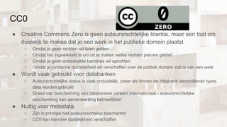 CC0
● Creative Commons Zero is geen auteursrechtelijke licentie, maar een tool om
duidelijk te maken dat je een werk in het publieke domein plaatst
○ Omdat je geen rechten wil laten gelden
○ Omdat het ingewikkeld is om uit te maken welke rechten precies gelden
○ Omdat je geen onbedoelde barrières wil oprichten
○ Omdat je juridische duidelijkheid wil verschaffen over de publiek domein status van een werk
● Wordt vaak gebruikt voor databanken
○ Auteursrechtelijke status is vaak onduidelijk, zeker als binnen de databank verschillende types
data worden gebruikt
○ Graad van bescherming van databanken varieert internationaal - auteursrechtelijke
bescherming kan samenwerking bemoeilijken
● Nuttig voor metadata
○ Zijn in principe niet auteursrechtelijk beschermd
○ CC0 kan hierover duidelijkheid verschaffen
 