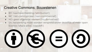 Creative Commons: Bouwstenen
● BY: naamsvermelding (‘attribution’)
● NC: niet-commercieel (‘non-commercial’)
● ND: geen afgeleide werken (‘no derivatives’)
● SA: herwerking moet worden verspreid onder dezelfde of meer open
licentie (‘share alike’, ‘copyleft’)
 
