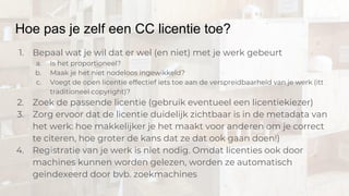 Hoe pas je zelf een CC licentie toe?
1. Bepaal wat je wil dat er wel (en niet) met je werk gebeurt
a. Is het proportioneel?
b. Maak je het niet nodeloos ingewikkeld?
c. Voegt de open licentie effectief iets toe aan de verspreidbaarheid van je werk (itt
traditioneel copyright)?
2. Zoek de passende licentie (gebruik eventueel een licentiekiezer)
3. Zorg ervoor dat de licentie duidelijk zichtbaar is in de metadata van
het werk: hoe makkelijker je het maakt voor anderen om je correct
te citeren, hoe groter de kans dat ze dat ook gaan doen!)
4. Registratie van je werk is niet nodig. Omdat licenties ook door
machines kunnen worden gelezen, worden ze automatisch
geïndexeerd door bvb. zoekmachines
 