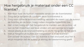 Hoe hergebruik je materiaal onder een CC
licentie?
1. Klik door naar de human-readable versie van de licentietekst
2. Zorg dat je hergebruik conform deze licentietekst is
3. Zorg voor correcte bronvermelding: vermeld de naam van de auteur,
de licentie, en de bron. Voeg indien mogelijk hyperlinks toe.
4. Het is niet nodig om het hergebruik te melden aan de auteur - al
kan ze het misschien wel leuk vinden om een seintje te krijgen!
5. Ideaal plaats je de bronvermelding zo dicht mogelijk bij het werk
6. Valt je hergebruik buiten wat toegestaan is in de licentie?
Contacteer de auteur. Een CC licentie is niet-exclusief, dus het is
altijd mogelijk dat de auteur je alsnog de toestemming geeft
 