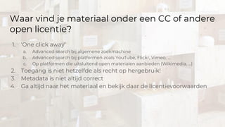 Waar vind je materiaal onder een CC of andere
open licentie?
1. ‘One click away’
a. Advanced search bij algemene zoekmachine
b. Advanced search bij platformen zoals YouTube, Flickr, Vimeo, …
c. Op platformen die uitsluitend open materialen aanbieden (Wikimedia, …)
2. Toegang is niet hetzelfde als recht op hergebruik!
3. Metadata is niet altijd correct
4. Ga altijd naar het materiaal en bekijk daar de licentievoorwaarden
 