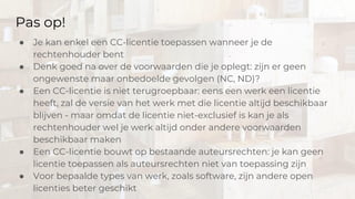 Pas op!
● Je kan enkel een CC-licentie toepassen wanneer je de
rechtenhouder bent
● Denk goed na over de voorwaarden die je oplegt: zijn er geen
ongewenste maar onbedoelde gevolgen (NC, ND)?
● Een CC-licentie is niet terugroepbaar: eens een werk een licentie
heeft, zal de versie van het werk met die licentie altijd beschikbaar
blijven - maar omdat de licentie niet-exclusief is kan je als
rechtenhouder wel je werk altijd onder andere voorwaarden
beschikbaar maken
● Een CC-licentie bouwt op bestaande auteursrechten: je kan geen
licentie toepassen als auteursrechten niet van toepassing zijn
● Voor bepaalde types van werk, zoals software, zijn andere open
licenties beter geschikt
 
