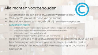 Alle rechten voorbehouden
● Automatisch als aan de voorwaarden worden voldaan
● Verloopt 70 jaar na de dood van de auteur
● Bepaalde vormen van hergebruik zijn sowieso toegelaten
(uitzonderingen)
○ Uitzonderingen voor onderwijs en/of wetenschappelijk onderzoek
○ Uitzonderingen voor bibliotheken, musea en archieven
○ Uitzonderingen voor privégebruik
○ Uitzonderingen voor het gebruik van informatie
● Regels in verband met voorwaarden voor bescherming, duur van de
bescherming en uitzonderingen variëren per jurisdictie (wat in
België geldt, is niet noodzakelijk van toepassing in UK, Mexico of
Duitsland)
 