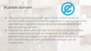 Publiek domein
● Alles wat niet auteursrechtelijk beschermd is, ofwel omdat de
termijn verjaard is, ofwel omdat het werk nooit in aanmerking kwam
voor bescherming, ofwel omdat de auteur bewust afstand heeft
gedaan van haar rechten
● Afgezien van eventuele naburige rechten (bvb van de uitvoerder),
rusten er geen beperkingen op hergebruik. Er hoeft geen
toestemming gevraagd te worden aan de auteur. Je kan als auteur
of rechthebbende ook geen voorwaarden opleggen aan de
hergebruiker.
 