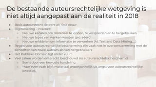De bestaande auteursrechtelijke wetgeving is
niet altijd aangepast aan de realiteit in 2018
● Basis auteursrecht dateert uit 19de eeuw
● Digitalisering - Internet:
○ Nieuwe kanalen om materiaal te vinden, te verspreiden en te hergebruiken
○ Nieuwe types van werken worden gecreëerd
○ Nieuwe middelen om informatie te verwerken (AI, Text and Data Mining, …)
● Regels voor auteursrechtelijke bescherming zijn vaak niet in overeenstemming met de
behoeften van zowel auteurs als van hergebruikers
● Het Publieke Domein ligt onder vuur!
● Veel zaken worden onterecht beschouwd als auteursrechtelijk beschermd
○ Soms door een bewuste handeling
○ Maar even vaak blijft materiaal ontoegankelijk uit angst voor auteursrechtelijke
kwesties
 