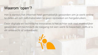 Waarom ‘open’?
Het is dankzij het internet heel gemakkelijk geworden om je werk online
te delen en om zelf materialen te gaan opzoeken en hergebruiken.
Door digitale en technische innovaties is het echter ook veel makkelijker
geworden om technisch de toegang tot een werk te beperken, zelfs al is
dit onterecht of onbedoeld.
 