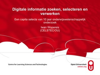 Digitale informatie zoeken, selecteren en verwerken Een capita selecta van 10 jaar onderwijswetenschappelijk onderzoek Iwan Wopereis (CELSTEC/OU) 