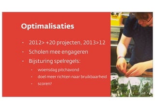Optimalisaties
•

2012> +20 projecten, 2013>12

•

Scholen mee engageren

•

Bijsturing spelregels:
•

woensdag pitchavond

•

doel meer richten naar bruikbaarheid

•

scoren?

 
