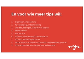 En voor wie meer tips wil:
1.

Organiseer in het weekend

2.

Ter vervanging van teambuilding

3.

Geef doel, spelregels, startschot en laat los!

4.

Betrek scholen

5.

Hou het leuk

6.

Zorg voor ondersteuning IT infrastructuur

7.

Zorg voor voldoende eten/drank

8.

Mooie prijzen in competitie zorgen voor mooie kwaliteit projecten

9.

Zorg dat de hackathon te volgen is op sociale media

 