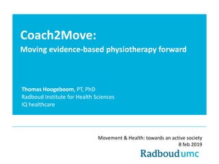Coach2Move:
Moving evidence-based physiotherapy forward
Thomas Hoogeboom, PT, PhD
Radboud Institute for Health Sciences
IQ healthcare
Movement & Health: towards an active society
8 feb 2019
 